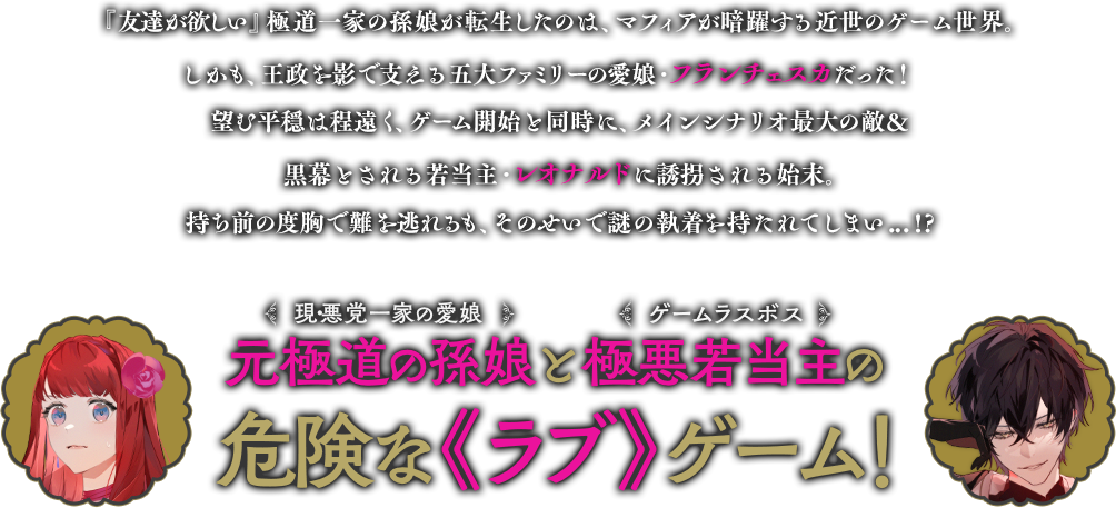 『友達が欲しい』極道一家の孫娘が転生したのは、マフィアが暗躍する近世のゲーム世界。しかも、王政を影で支える五大ファミリーの愛娘・フランチェスカだった！望む平穏は程遠く、ゲーム開始と同時に、メインシナリオ最大の敵＆黒幕とされる若当主・レオナルドに誘拐される始末。持ち前の度胸で難を逃れるも、そのせいで謎の執着を持たれてしまい...!?元極道の孫娘と極悪若当主の危険な《ラブ》ゲーム！