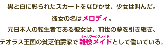 黒と白に彩られたスカートをなびかせ、少女は叫んだ。 彼女の名はメロディ。 元日本人の転生者である彼女は、前世の夢を引き継ぎ、テオラス王国の貧乏伯爵家で雑役メイドとして働いている。 
