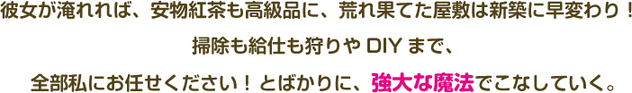 彼女が淹れれば、安物紅茶も高級品に、荒れ果てた屋敷は新築に早変わり！ 掃除も給仕も狩りやDIYまで、全部私にお任せください！ とばかりに、強大な魔法でこなしていく。 
