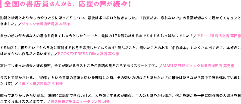 全国の書店員さんから、応援の声が続々！ 影野と紗月とあやかしのやりとりにほっこりしつつ、最後はボロボロと泣きました。『約束だよ、忘れないで』の言葉が切なくて温かくてキュンときました。／（ジュンク堂書店新潟店 本間様）／自分の想いが大切な人の運命を変えてしまうとしたら……と、最後の1Pを読み終えるまでドキドキしっぱなしでした！（アミーゴ書店洛北店 葛西様）／ドSな店主に振りむいてもらう為に奮闘する紗月を応援したくなります!!読んだこと、聞いたことのある「名作絵本」もたくさん出てきて、本好きにはたまらない作品だと思います。（BOOKEXPRESS Dila大宮店 高久様）／忘れてしまった過去と彼の秘密。全てが繋がるラストこそが物語の見どころでありスタートです。（MARUZEN&ジュンク堂書店梅田店 高見様）／ラストで明かされる、「約束」という言葉の意味と想いを理解した時、その想いの切なさとあたたかさに最後は泣きながら夢中で読み進めていました（笑）（くまざわ書店若松店 中村様）／恋ってあやかしみたいだな。論理的に説明できないけど、人を強くするのが恋心。主人公とあやかし達が、何かを誰かを一途に想う恋の大切さを教えてくれるオススメ本です。（喜久屋書店千葉ニュータウン店 堀様）