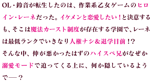 OL・鈴音が転生したのは、作業系乙女ゲームのヒロイン・レーネだった。イケメンと恋愛したい！と決意するも、そこは魔法カースト制度が存在する学園で、レーネは最低ランクでいきなり人権ナシ＆退学目前！？そんな中、仲が悪かったはずのハイスペ兄がなぜか溺愛モードで迫ってくる上に、何か隠しているようで─？