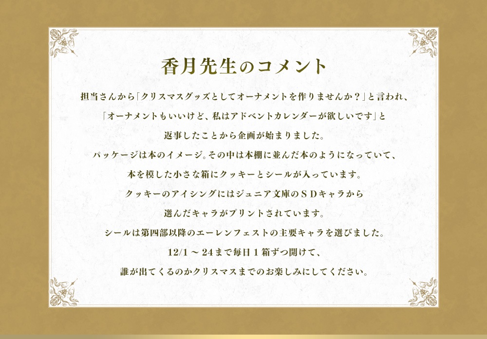 担当さんから「クリスマスグッズとしてオーナメントを作りませんか？」と言われ、「オーナメントもいいけど、私はアドベントカレンダーが欲しいです」と返事したことから企画が始まりました。パッケージは本のイメージ。その中は本棚に並んだ本のようになっていて、本を模した小さな箱にクッキーとシールが入っています。クッキーのアイシングにはジュニア文庫のＳＤキャラから選んだキャラがプリントされています。シールは第四部以降のエーレンフェストの主要キャラを選びました。12/1～24まで毎日1箱ずつ開けて、誰が出てくるのかクリスマスまでのお楽しみにしてください。