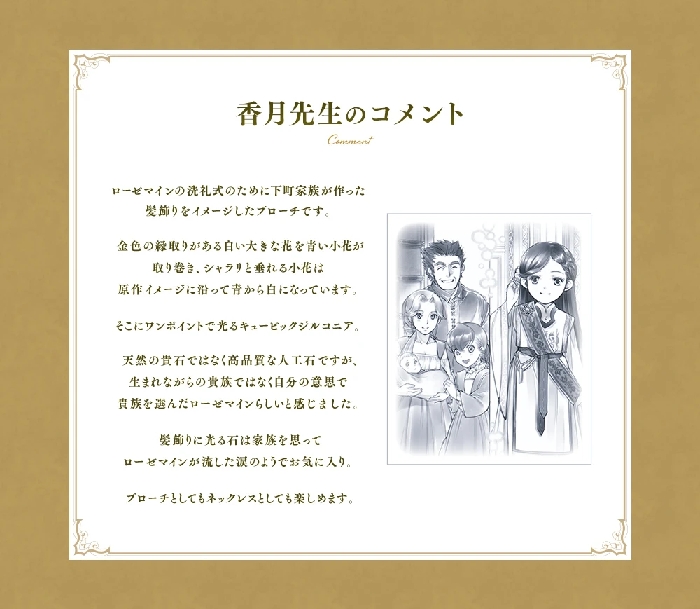 ローゼマインの洗礼式のために下町家族が作った髪飾りをイメージしたブローチです。金色の縁取りがある白い大きな花を青い小花が取り巻き、シャラリと垂れる小花は原作イメージに沿って青から白になっています。そこにワンポイントで光るキュービックジルコニア。天然の貴石ではなく高品質な人工石ですが、生まれながらの貴族ではなく自分の意思で貴族を選んだローゼマインらしいと感じました。髪飾りに光る石は家族を思ってローゼマインが流した涙のようでお気に入り。ブローチとしてもネックレスとしても楽しめます。