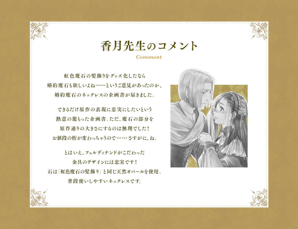 虹色魔石の髪飾りをグッズ化したなら婚約魔石も欲しいよね……というご意見があったのか、婚約魔石のネックレスの企画書が届きました。できるだけ原作の表現に忠実にしたいという熱意の籠もった企画書。ただ、魔石の部分を原作通りの大きさにするのは無理でした！お値段の桁が変わっちゃうので……さすがに、ね。とはいえ、フェルディナンドがこだわった金具のデザインには忠実です！石は「虹色魔石の髪飾り」と同じ天然オパールを使用。普段使いしやすいネックレスです。