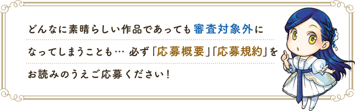 どんなに素晴らしい作品であっても審査対象外になってしまうことも… 必ず 「応募概要」「応募規約」をお読みのうえご応募ください！