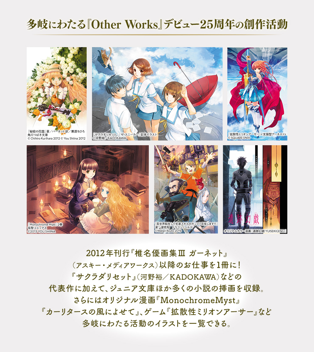 多岐にわたる『Other Works』デビュー25周年の創作活動：2012年刊行『椎名優画集Ⅲ ガーネット』（アスキー・メディアワークス）以降のお仕事を１冊に！『サクラダリセット』（河野裕／KADOKAWA）などの代表作に加えて、ジュニア文庫ほか多くの小説の挿画を収録。さらにはオリジナル漫画『MonochromeMyst』『カーリタースの風によせて』、ゲーム『拡散性ミリオンアーサー』など多岐にわたる活動のイラストを一覧できる。