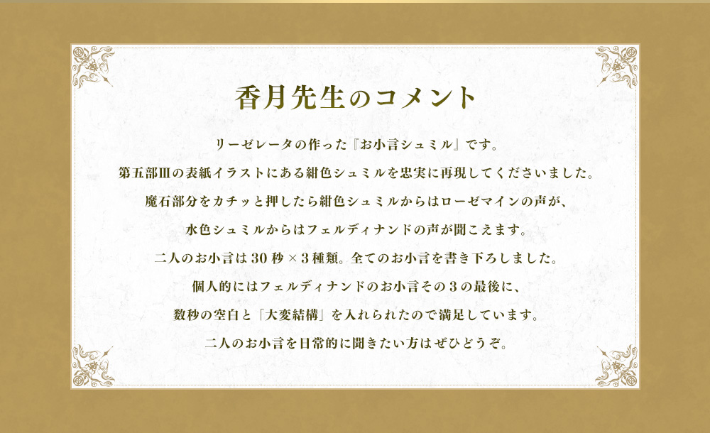 リーゼレータの作った 『お小言シュミル』 です。第五部Ⅲの表紙イラストにある紺色シュミルを忠実に再現してくださいました。魔石部分をカチッと押したら紺色シュミルからはローゼマインの声が、水色シュミルからはフェルディナンドの声が聞こえます。二人のお小言は30秒×３種類。 全てのお小言を書き下ろしました。個人的にはフェルディナンドのお小言その３の最後に、数秒の空白と 「大変結構」 を入れられたので満足しています。二人のお小言を日常的に聞きたい方はぜひどうぞ。