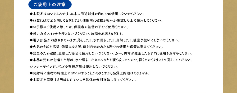 【ご利用上の注意】●本製品はぬいぐるみです。本来の用途以外の目的では使用しないでください。 ●品質には万全を期しておりますが、使用前に破損がないか確認した上で使用してください。●お子様のご使用に際しては、保護者の監督の下でご使用ください。●強い力でスイッチを押さないでください。故障の原因となります。 ●電子部品が内蔵されています。落としたり、水に濡らしたり、分解したり、乱暴な扱いはしないでください。●火気のそばや高温、低温になる所、直射日光のあたる所での使用や保管は避けてください。●安全のため破損、変形した場合は使用しないでください。万一、異常が発生したらすぐに使用をおやめください。●本品に汚れが付着した際は、水で濡らしたタオルなどを硬く絞ったもので、軽くたたくようにして落としてください。シンナーやベンジンなどの有機溶剤は使用しないでください。 ●開封時に素材の特性上においがすることがありますが、品質上問題はありません。 ●本製品を廃棄する際はお住まいの自治体の分別方法に従ってください。