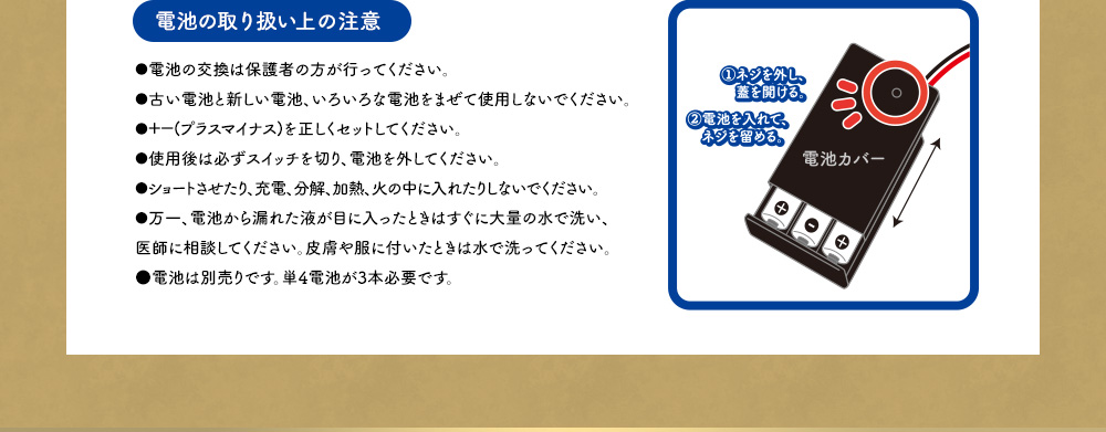 【電池の取り扱い上の注意】●電池の交換は保護者の方が行ってください。●古い電池と新しい電池、いろいろな電池をまぜて使用しないでください。●＋－(プラスマイナス)を正しくセットしてください。●使用後は必ずスイッチを切り、電池を外してください。●ショートさせたり、充電、分解、加熱、火の中に入れたりしないでください。●万一、電池から漏れた液が目に入ったときはすぐに大量の水で洗い、医師に相談してください。皮膚や服に付いたときは水で洗ってください。●電池は別売りです。単4電池が3本必要です。