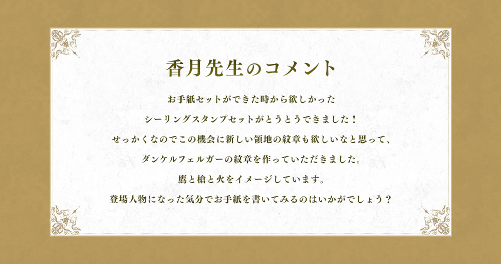 お手紙セットができた時から欲しかったシーリングスタンプセットがとうとうできました！せっかくなのでこの機会に新しい領地の紋章も欲しいなと思って、ダンケルフェルガーの紋章を作っていただきました。鷹と槍と火をイメージしています。登場人物になった気分でお手紙を書いてみるのはいかがでしょう？