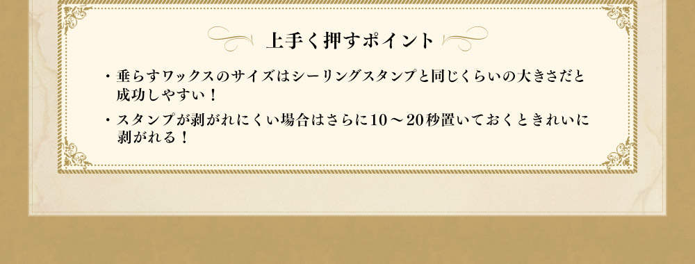 【上手く押すポイント】・垂らすワックスのサイズはシーリングスタンプと同じくらいの大きさだと成功しやすい！・スタンプが剥がれにくい場合はさらに10～20秒置いておくときれいに剥がれる！