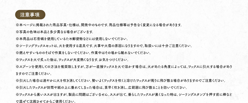 【注意事項】※本ページに掲載された商品写真・仕様は、開発中のものです。商品仕様等は予告なく変更になる場合があります。※写真の色味は本品と多少異なる場合がございます。※本商品は石膏蝋を使用しているため郵便物などには使用しないでください。※シーリングワックスセットは、火を使用する道具です。火事や火傷の原因になりますので、取扱いには十分ご注意ください。※燃えやすいもののそばで作業をしないでください。作業中はその場から離れないでください。※ワックスを火で炙った後は、ワックスが大変熱くなります。お気をつけください。※スプーンを使用しての方法を推奨致しますが、万が一直接ワックスを火で溶かす場合は、火があたる角度によっては、ワックスに引火する場合がありますのでご注意ください。※引火した場合は速やかに火を吹き消してください。勢いよくワックスを吹くと溶けたワックスが周りに飛び散る場合がありますのでご注意ください。※引火したワックスが封筒や紙の上に垂れてしまった場合は、素早く吹き消し、広範囲に飛び散ることを防いでください。※ワックスから黒いススが出ますが、製品に問題はございません。ススが出て、垂らしたワックスが黒くなった時は、シーリングスタンプを押す前に棒などで混ぜて沈殿させてからご使用ください。※スタンプやワックスが完全に冷めてからケースに保管してください。※直射日光・高温多湿の場所を避けて保管してください。※お子様の手の届かない場所に保管してください。