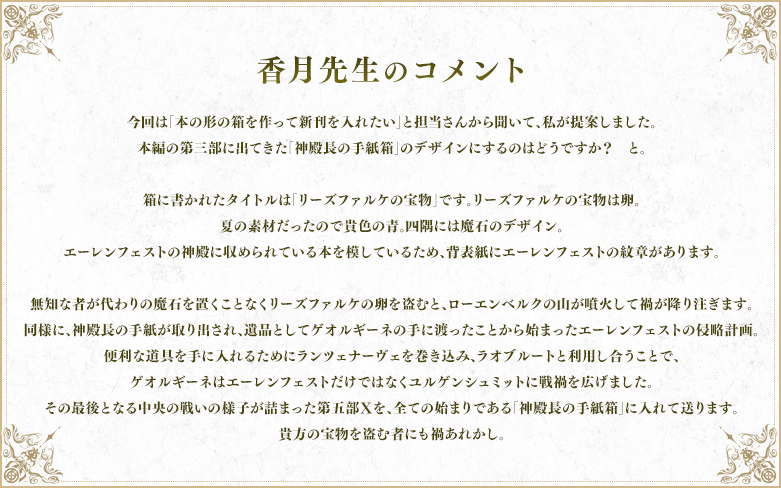 香月先生のコメント 今回は「本の形の箱を作って新刊を入れたい」と担当さんから聞いて、私が提案しました。 本編の第三部に出てきた「神殿長の手紙箱」のデザインにするのはどうですか?と。 箱に書かれたタイトルは「リーズファルケの宝物」です。リーズファルケの宝物は卵。 夏の素材だったので貴色の青。四隅には魔石のデザイン。 エーレンフェストの神殿に収められている本を模しているため、背表紙にエーレンフェストの紋章があります。	無知な者が代わりの魔石を置くことなくリーズファルケの卵を盗むと、ローエンベルクの山が噴火して禍が降り注ぎます。 同様に、神殿長の手紙が取り出され、遺品としてゲオルギーネの手に渡ったことから始まったエーレンフェストの侵略計画。	便利な道具を手に入れるためにランツェナーヴェを巻き込み、ラオブルートと利用し合うことで、ゲオルギーネはエーレンフェストだけではなくユルゲンシュミットに戦禍を広げました。 その最後となる中央の戦いの様子が詰まった第五部Ⅹを、全ての始まりである「神殿長の手紙箱」に入れて送ります。 貴方の宝物を盗む者にも禍あれかし。