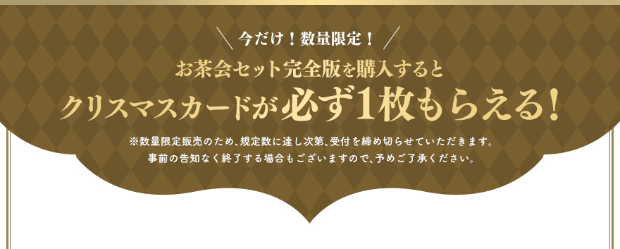 今だけ！数量限定！お茶会セット完全版を購入するとクリスマスカードが必ず１枚もらえる！※数量限定販売のため、規定数に達し次第、受付を締め切らせていただきます。事前の告知なく終了する場合もございますので、予めご了承ください。