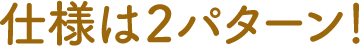 仕様は２パターン！