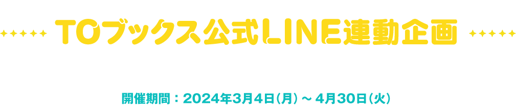 TOブックス公式LINE連動企画 キーワードを入力して限定画像をもらおう！ 開催期間：2024年3月4日（月）〜4月30日（火）