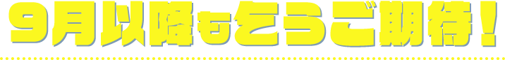 9月以降も乞うご期待！