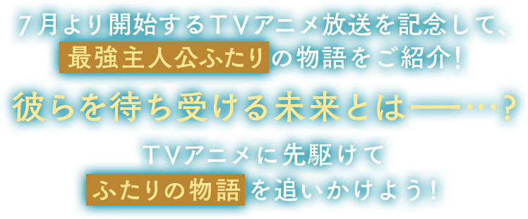 7月より開始するTVアニメ放送を記念して、最強主人公ふたりの物語をご紹介！二人を待ち受ける未来とは…？TVアニメに先駆けてふたりの物語を追いかけよう！