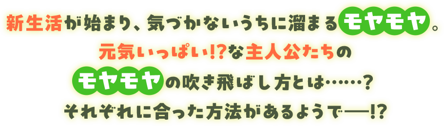 新生活が始まり、気づかないうちにたまるモヤモヤ。元気いっぱい!?な主人公たちのモヤモヤの吹き飛ばし方とは……？それぞれに合った方法があるようで――!!
