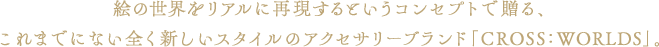 絵の世界をリアルに再現するというコンセプトで贈る、これまでにない全く新しいスタイルのアクセサリーブランド「CROSS：WORLDS」。