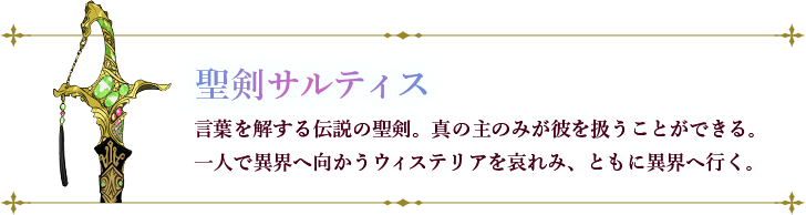 サルティス：言葉を解する伝説の聖剣。真の主のみが彼を扱うことができる。一人で異界へ向かうウィステリアを哀れみ、ともに異界へ行く。