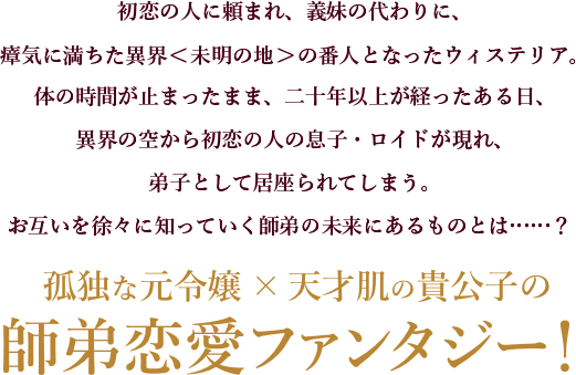 初恋の人に頼まれ、義妹の代わりに、瘴気に満ちた異界＜未明の地＞の番人となったウィステリア。体の時間が止まったまま、二十年以上が経ったある日、異界の空から初恋の人の息子・ロイドが現れ、弟子として居座られてしまう。お互いを徐々に知っていく師弟の未来にあるものとは……？孤独な元令嬢×天才肌の貴公子の師弟恋愛ファンタジー！