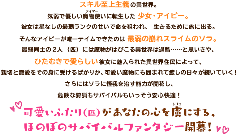 スキル至上主義の異世界。気弱で優しい魔物使いに転生した 少女・アイビー。彼女は星なしの最弱ランクのせいで命を狙われ、生きるために旅に出る。そんなアイビーが唯一テイムできたのは 最弱の崩れスライムのソラ。最弱同士の2人（匹）には魔物がはびこる異世界は過酷……と思いきや、ひたむきで愛らしい彼女に魅入られた異世界住民によって、親切と寵愛をその身に受けるばかりか、可愛い魔物にも囲まれて癒しの日々が続いていく！さらにはソラに怪我を治す能力が開花し、危険な狩猟もサバイバルもいっそう安心快適！可愛いふたり（匹）があなたの心を虜にする、ほのぼのサバイバルファンタジー開幕！