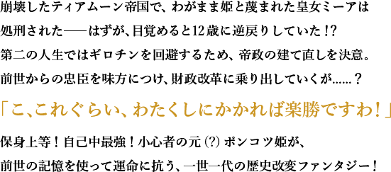 崩壊したティアムーン帝国で、わがまま姫と蔑まれた皇女ミーアは処刑された――はずが、目覚めると12歳に逆戻りしていた！？第二の人生ではギロチンを回避するため、帝政の建て直しを決意。前世からの忠臣を味方につけ、財政改革に乗り出していくが......？「こ、これぐらい、わたくしにかかれば楽勝ですわ！」保身上等！自己中最強！小心者の元(?)ポンコツ姫が、前世の記憶を使って運命に抗う、一世一代の歴史改変ファンタジー！